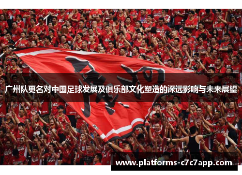 广州队更名对中国足球发展及俱乐部文化塑造的深远影响与未来展望