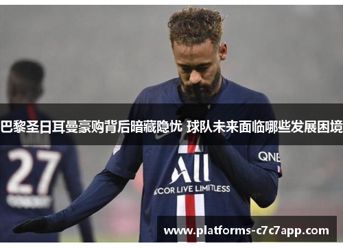 巴黎圣日耳曼豪购背后暗藏隐忧 球队未来面临哪些发展困境
