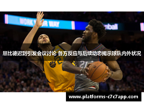 恩比德迟到引发会议讨论 各方反应与后续动态揭示球队内外状况