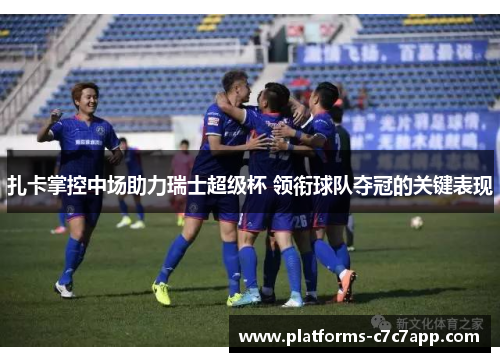 扎卡掌控中场助力瑞士超级杯 领衔球队夺冠的关键表现