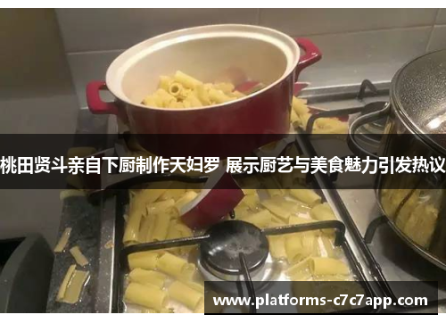 桃田贤斗亲自下厨制作天妇罗 展示厨艺与美食魅力引发热议