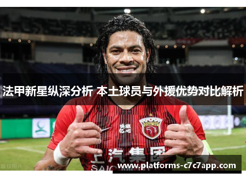 法甲新星纵深分析 本土球员与外援优势对比解析 法甲新星纵深分析 本土球员与外援优势对比解析