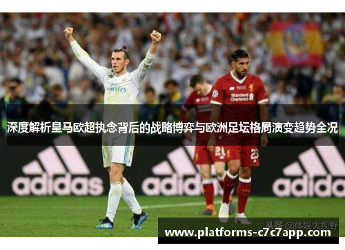深度解析皇马欧超执念背后的战略博弈与欧洲足坛格局演变趋势全况 深度解析皇马欧超执念背后的战略博弈与欧洲足坛格局演变趋势全况