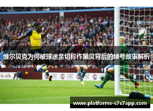 维尔贝克为何被球迷亲切称作黑贝背后的绰号故事解析