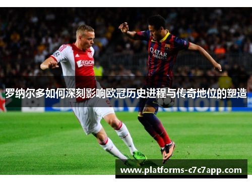 罗纳尔多如何深刻影响欧冠历史进程与传奇地位的塑造