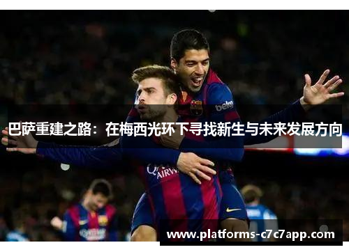 巴萨重建之路:在梅西光环下寻找新生与未来发展方向 巴萨重建之路:在梅西光环下寻找新生与未来发展方向