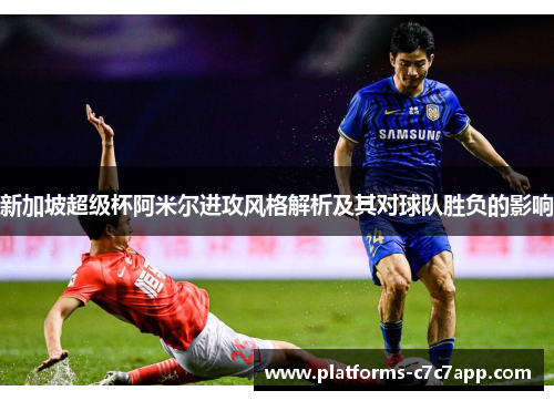 新加坡超级杯阿米尔进攻风格解析及其对球队胜负的影响 新加坡超级杯阿米尔进攻风格解析及其对球队胜负的影响