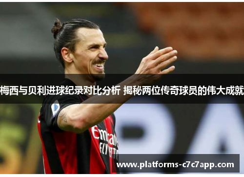 梅西与贝利进球纪录对比分析 揭秘两位传奇球员的伟大成就