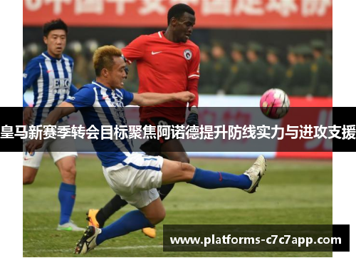 皇马新赛季转会目标聚焦阿诺德提升防线实力与进攻支援